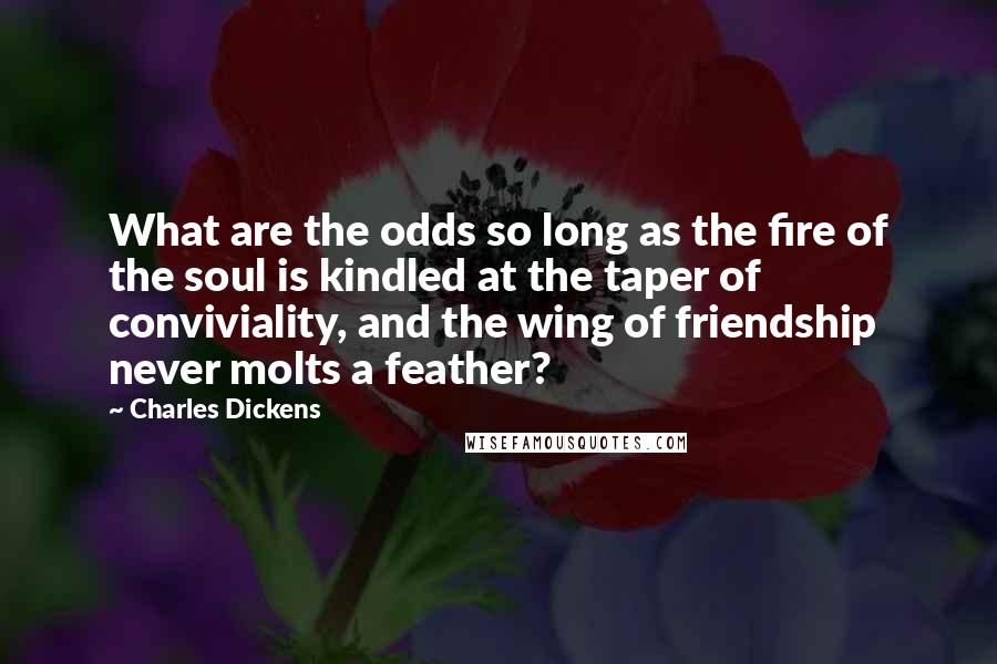 Charles Dickens Quotes: What are the odds so long as the fire of the soul is kindled at the taper of conviviality, and the wing of friendship never molts a feather?