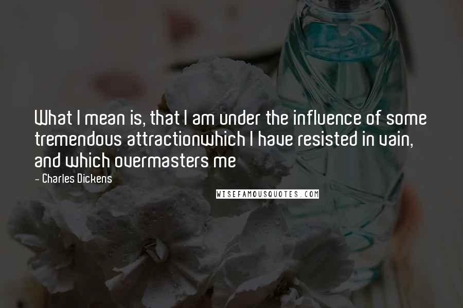 Charles Dickens Quotes: What I mean is, that I am under the influence of some tremendous attractionwhich I have resisted in vain, and which overmasters me