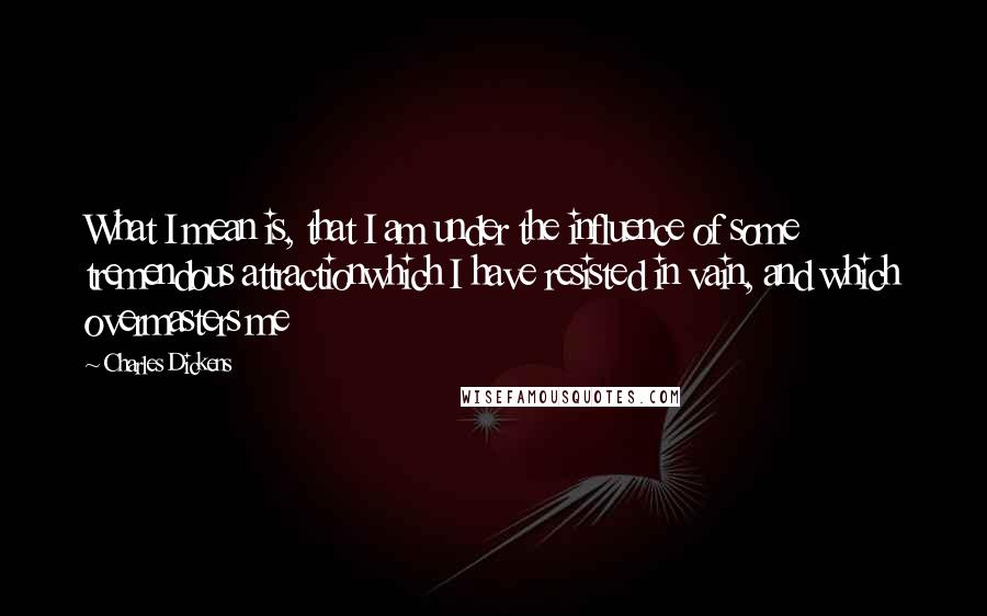 Charles Dickens Quotes: What I mean is, that I am under the influence of some tremendous attractionwhich I have resisted in vain, and which overmasters me