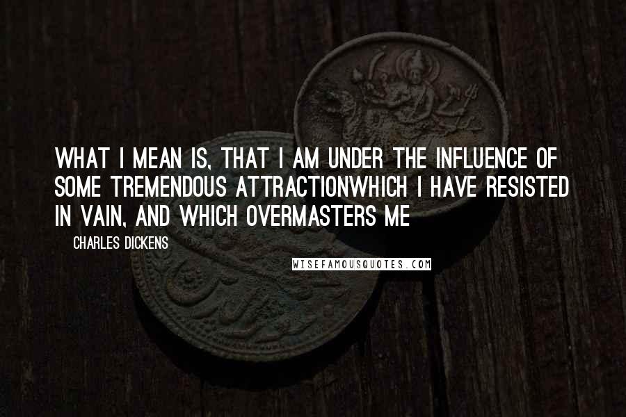 Charles Dickens Quotes: What I mean is, that I am under the influence of some tremendous attractionwhich I have resisted in vain, and which overmasters me