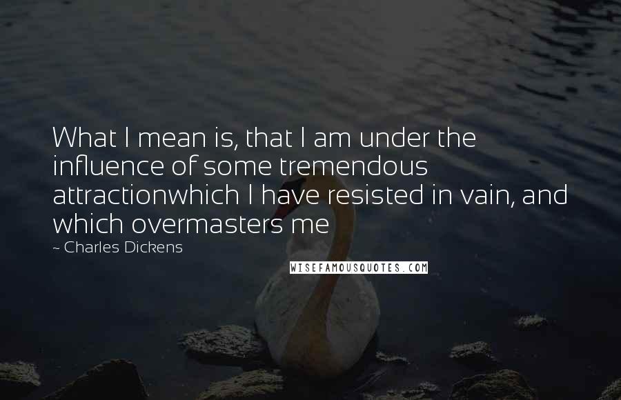 Charles Dickens Quotes: What I mean is, that I am under the influence of some tremendous attractionwhich I have resisted in vain, and which overmasters me