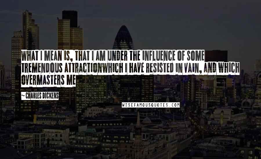 Charles Dickens Quotes: What I mean is, that I am under the influence of some tremendous attractionwhich I have resisted in vain, and which overmasters me