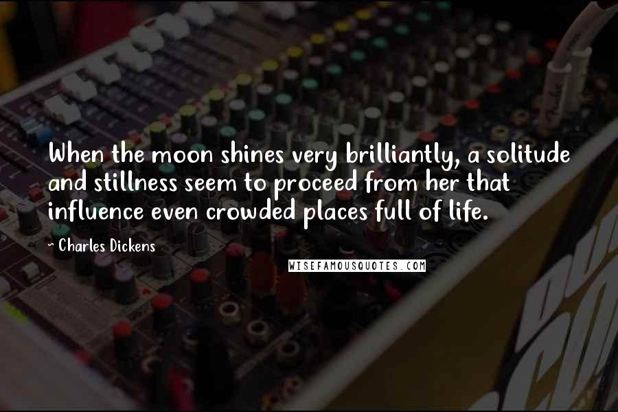 Charles Dickens Quotes: When the moon shines very brilliantly, a solitude and stillness seem to proceed from her that influence even crowded places full of life.