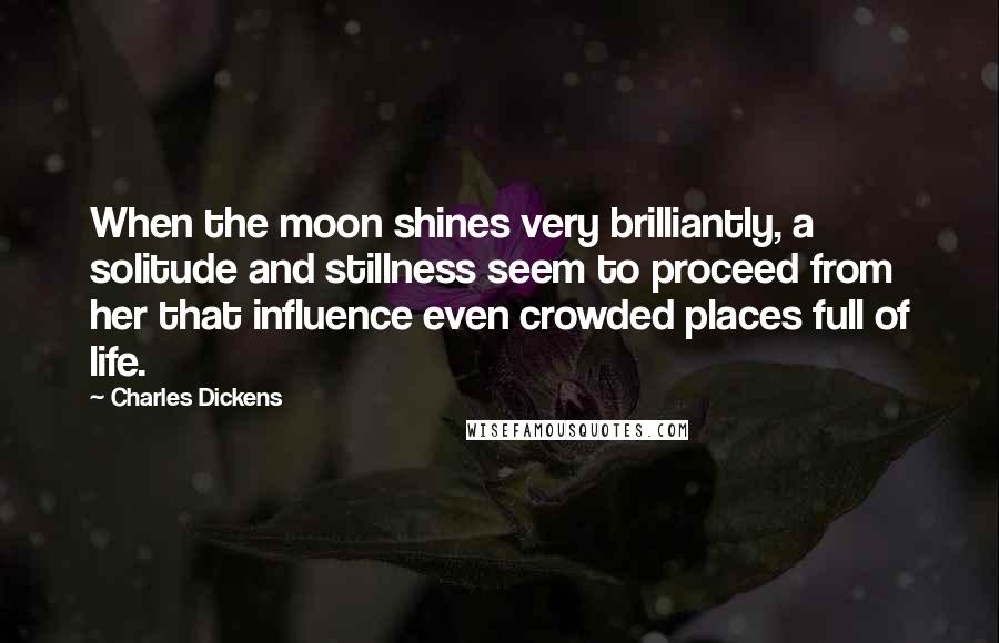 Charles Dickens Quotes: When the moon shines very brilliantly, a solitude and stillness seem to proceed from her that influence even crowded places full of life.