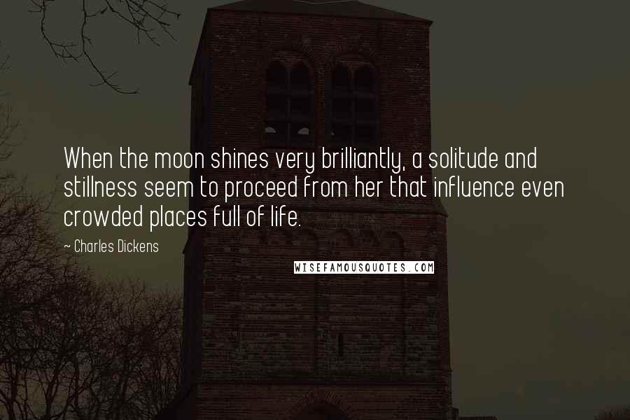 Charles Dickens Quotes: When the moon shines very brilliantly, a solitude and stillness seem to proceed from her that influence even crowded places full of life.