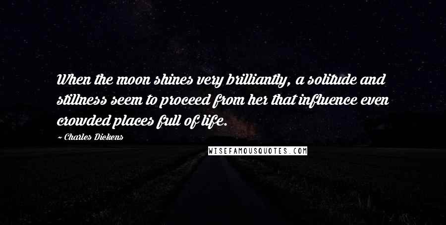 Charles Dickens Quotes: When the moon shines very brilliantly, a solitude and stillness seem to proceed from her that influence even crowded places full of life.