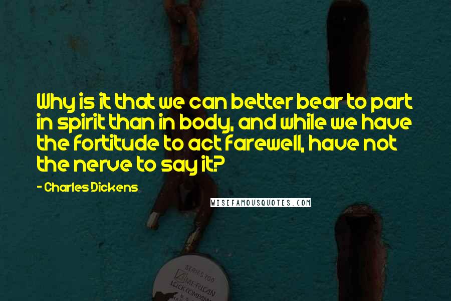 Charles Dickens Quotes: Why is it that we can better bear to part in spirit than in body, and while we have the fortitude to act farewell, have not the nerve to say it?