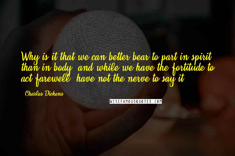 Charles Dickens Quotes: Why is it that we can better bear to part in spirit than in body, and while we have the fortitude to act farewell, have not the nerve to say it?