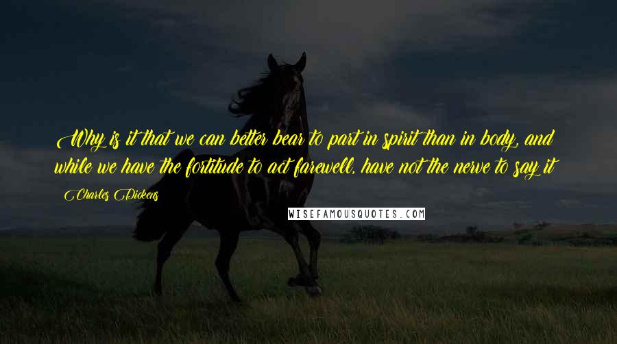 Charles Dickens Quotes: Why is it that we can better bear to part in spirit than in body, and while we have the fortitude to act farewell, have not the nerve to say it?