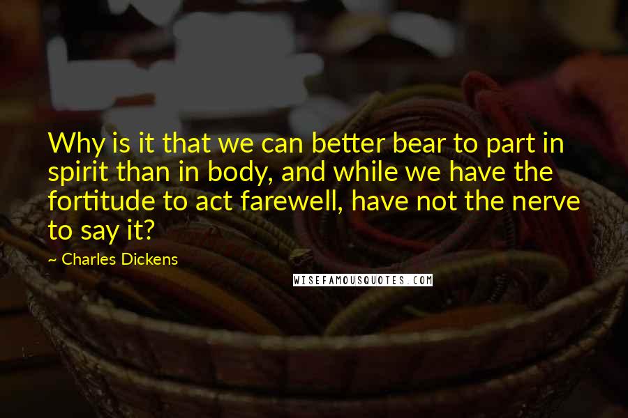 Charles Dickens Quotes: Why is it that we can better bear to part in spirit than in body, and while we have the fortitude to act farewell, have not the nerve to say it?