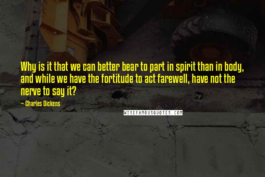 Charles Dickens Quotes: Why is it that we can better bear to part in spirit than in body, and while we have the fortitude to act farewell, have not the nerve to say it?