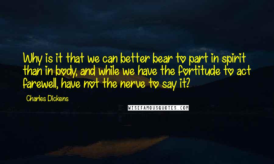 Charles Dickens Quotes: Why is it that we can better bear to part in spirit than in body, and while we have the fortitude to act farewell, have not the nerve to say it?