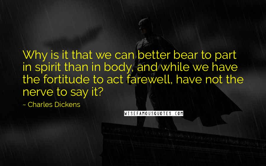 Charles Dickens Quotes: Why is it that we can better bear to part in spirit than in body, and while we have the fortitude to act farewell, have not the nerve to say it?