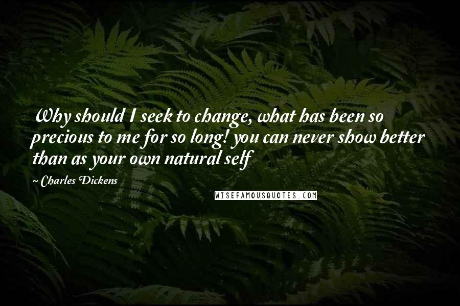 Charles Dickens Quotes: Why should I seek to change, what has been so precious to me for so long! you can never show better than as your own natural self