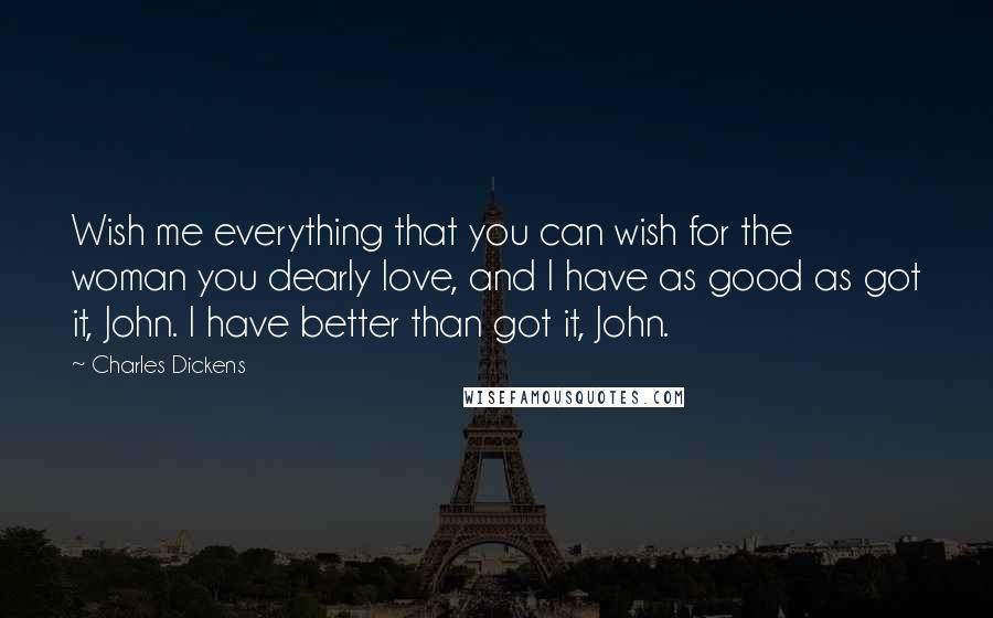 Charles Dickens Quotes: Wish me everything that you can wish for the woman you dearly love, and I have as good as got it, John. I have better than got it, John.