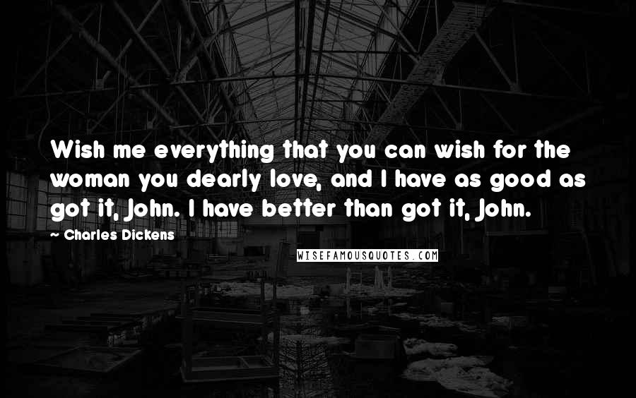 Charles Dickens Quotes: Wish me everything that you can wish for the woman you dearly love, and I have as good as got it, John. I have better than got it, John.