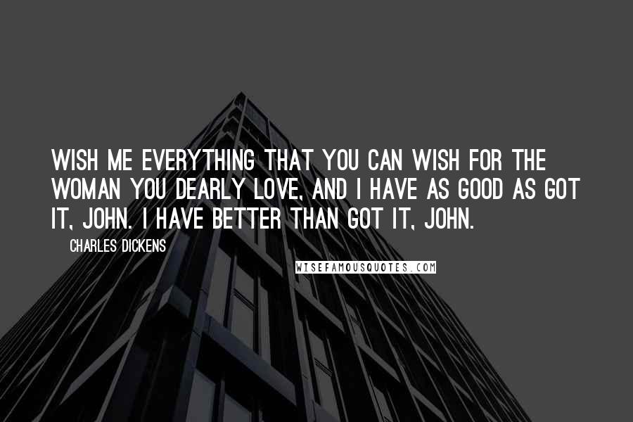 Charles Dickens Quotes: Wish me everything that you can wish for the woman you dearly love, and I have as good as got it, John. I have better than got it, John.