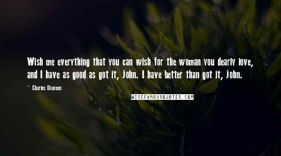 Charles Dickens Quotes: Wish me everything that you can wish for the woman you dearly love, and I have as good as got it, John. I have better than got it, John.