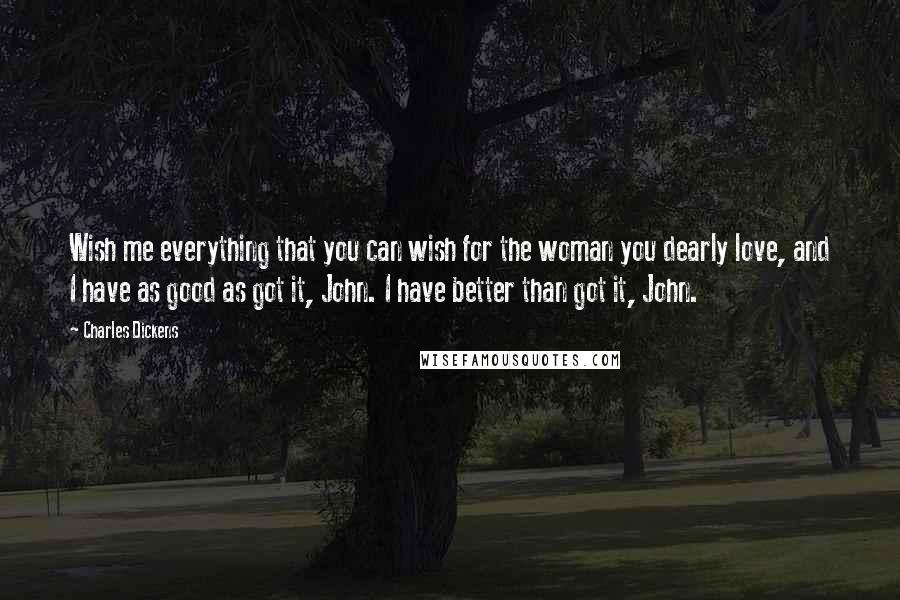 Charles Dickens Quotes: Wish me everything that you can wish for the woman you dearly love, and I have as good as got it, John. I have better than got it, John.