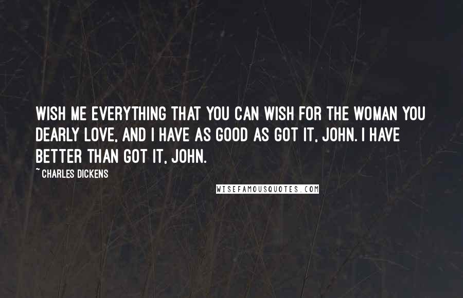 Charles Dickens Quotes: Wish me everything that you can wish for the woman you dearly love, and I have as good as got it, John. I have better than got it, John.