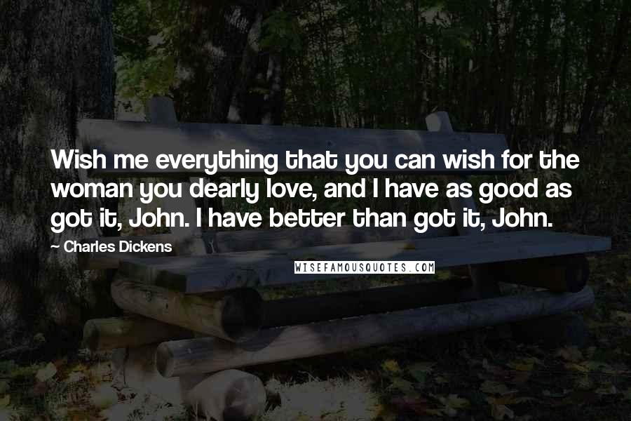 Charles Dickens Quotes: Wish me everything that you can wish for the woman you dearly love, and I have as good as got it, John. I have better than got it, John.