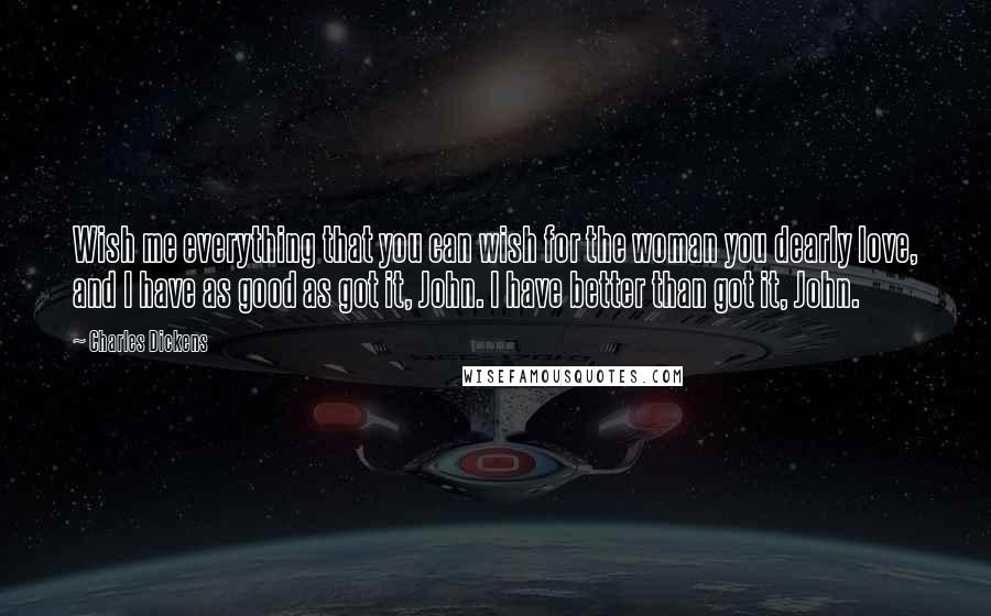 Charles Dickens Quotes: Wish me everything that you can wish for the woman you dearly love, and I have as good as got it, John. I have better than got it, John.