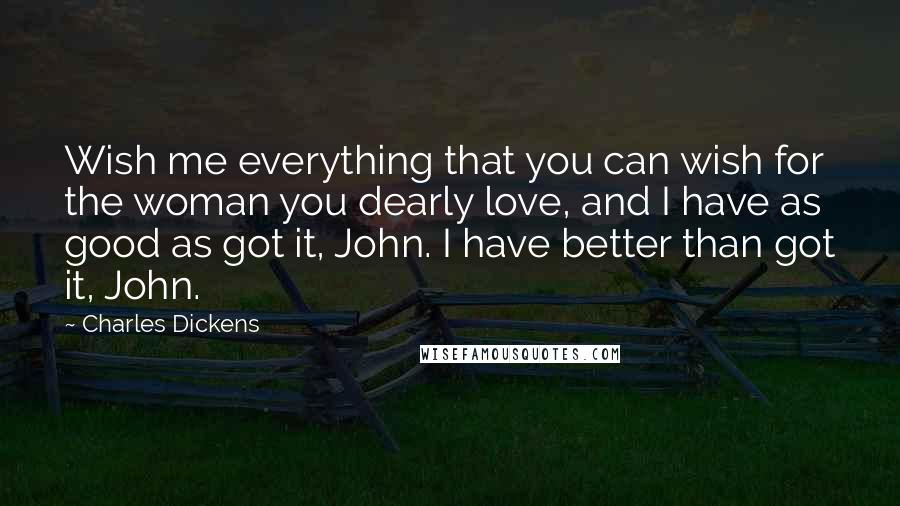 Charles Dickens Quotes: Wish me everything that you can wish for the woman you dearly love, and I have as good as got it, John. I have better than got it, John.