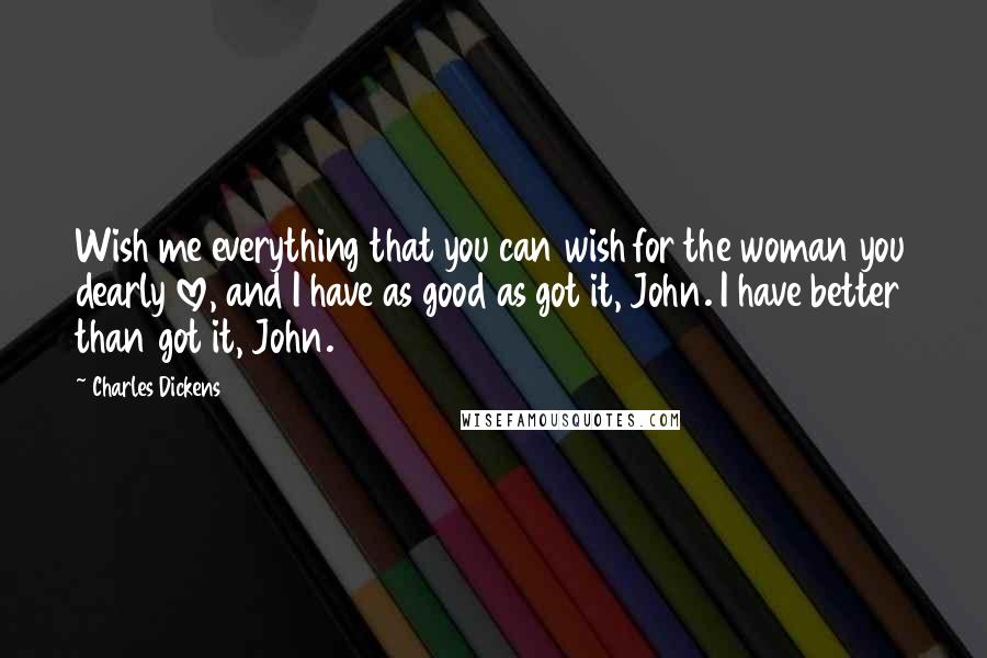 Charles Dickens Quotes: Wish me everything that you can wish for the woman you dearly love, and I have as good as got it, John. I have better than got it, John.