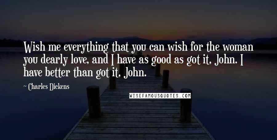 Charles Dickens Quotes: Wish me everything that you can wish for the woman you dearly love, and I have as good as got it, John. I have better than got it, John.