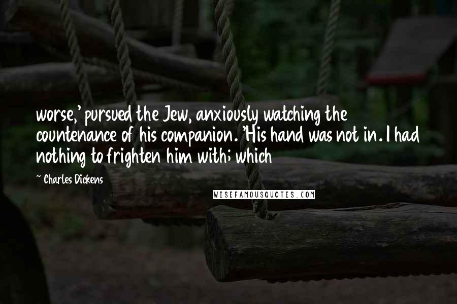 Charles Dickens Quotes: worse,' pursued the Jew, anxiously watching the countenance of his companion. 'His hand was not in. I had nothing to frighten him with; which