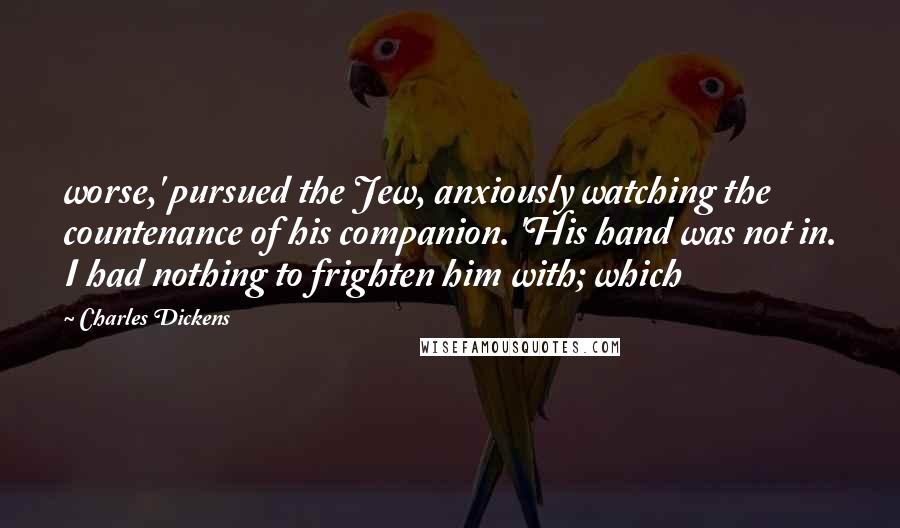 Charles Dickens Quotes: worse,' pursued the Jew, anxiously watching the countenance of his companion. 'His hand was not in. I had nothing to frighten him with; which