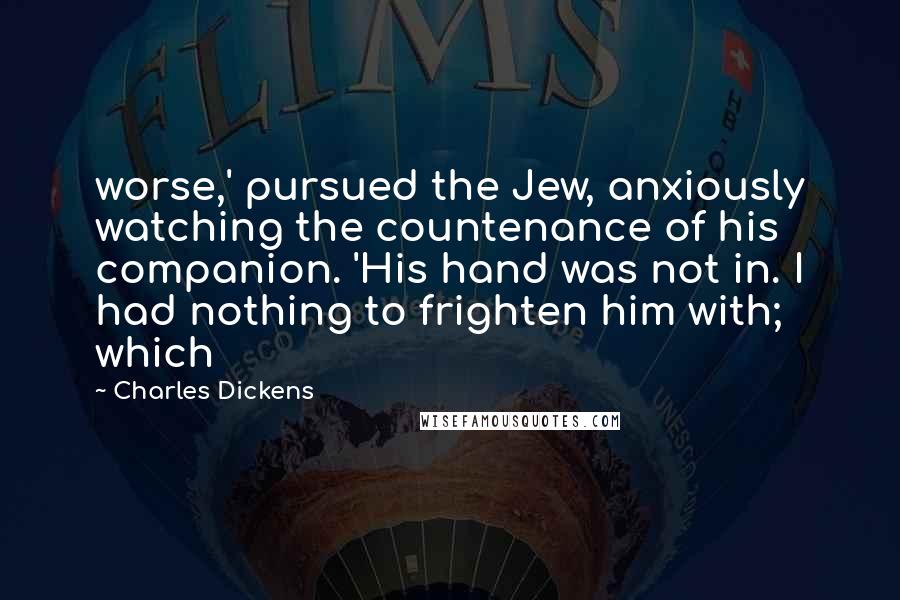 Charles Dickens Quotes: worse,' pursued the Jew, anxiously watching the countenance of his companion. 'His hand was not in. I had nothing to frighten him with; which