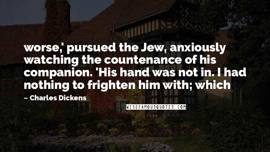 Charles Dickens Quotes: worse,' pursued the Jew, anxiously watching the countenance of his companion. 'His hand was not in. I had nothing to frighten him with; which