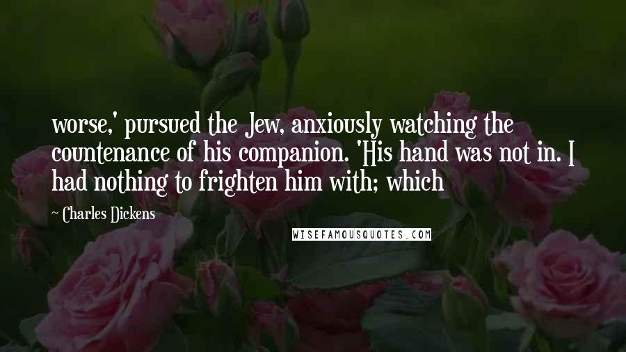 Charles Dickens Quotes: worse,' pursued the Jew, anxiously watching the countenance of his companion. 'His hand was not in. I had nothing to frighten him with; which