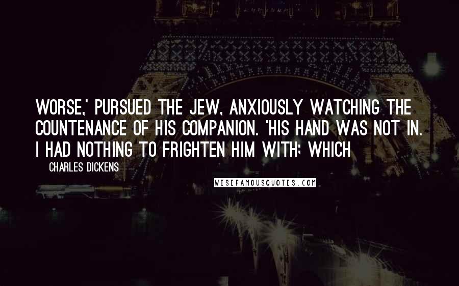 Charles Dickens Quotes: worse,' pursued the Jew, anxiously watching the countenance of his companion. 'His hand was not in. I had nothing to frighten him with; which