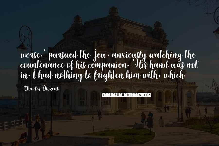 Charles Dickens Quotes: worse,' pursued the Jew, anxiously watching the countenance of his companion. 'His hand was not in. I had nothing to frighten him with; which