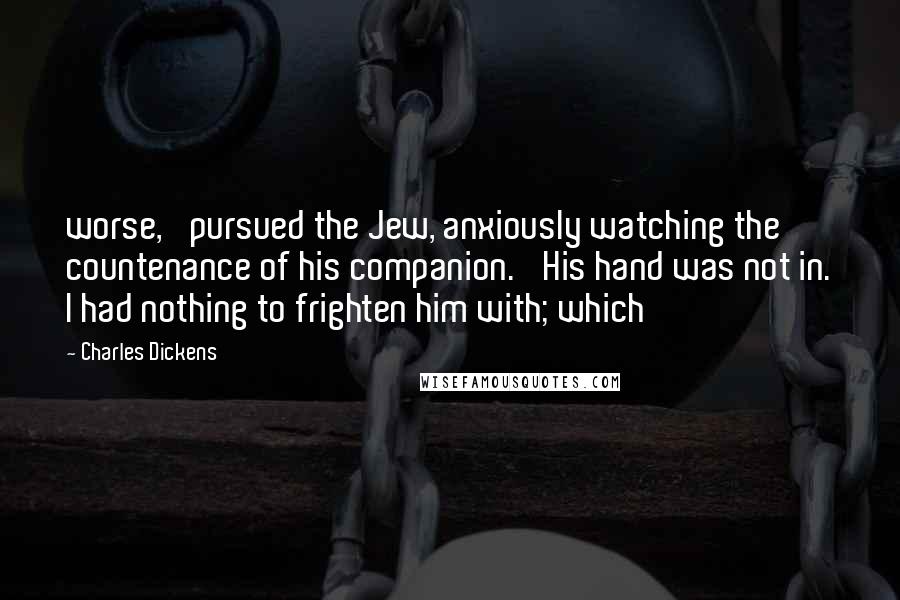 Charles Dickens Quotes: worse,' pursued the Jew, anxiously watching the countenance of his companion. 'His hand was not in. I had nothing to frighten him with; which