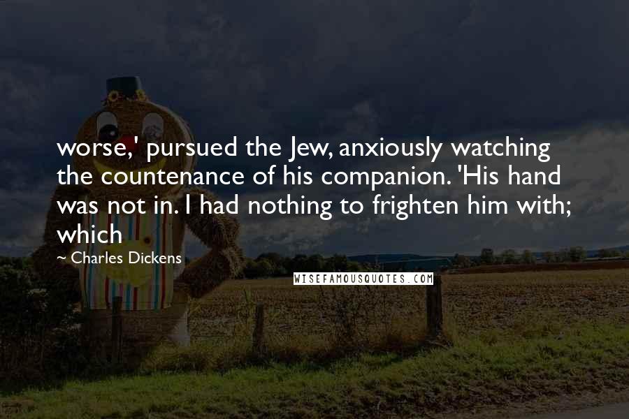 Charles Dickens Quotes: worse,' pursued the Jew, anxiously watching the countenance of his companion. 'His hand was not in. I had nothing to frighten him with; which