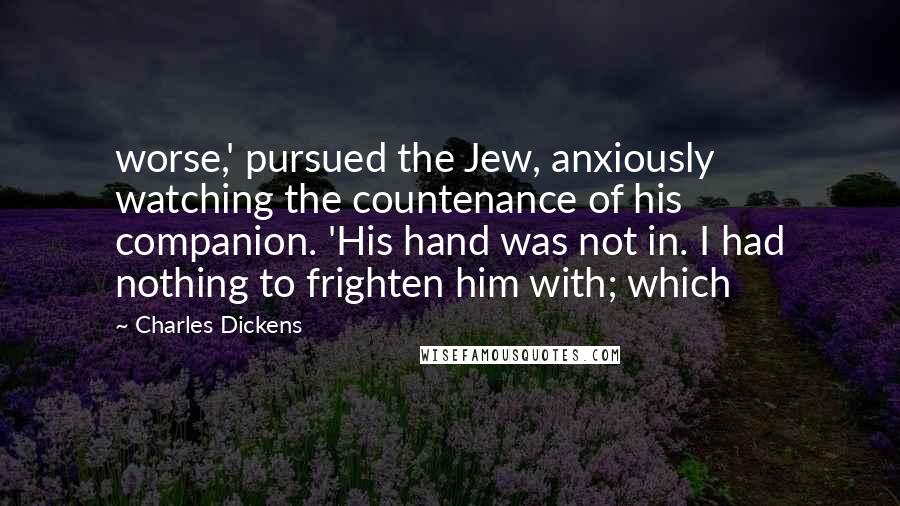 Charles Dickens Quotes: worse,' pursued the Jew, anxiously watching the countenance of his companion. 'His hand was not in. I had nothing to frighten him with; which