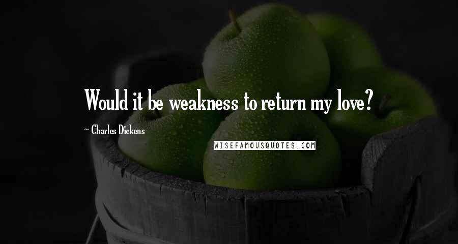 Charles Dickens Quotes: Would it be weakness to return my love?