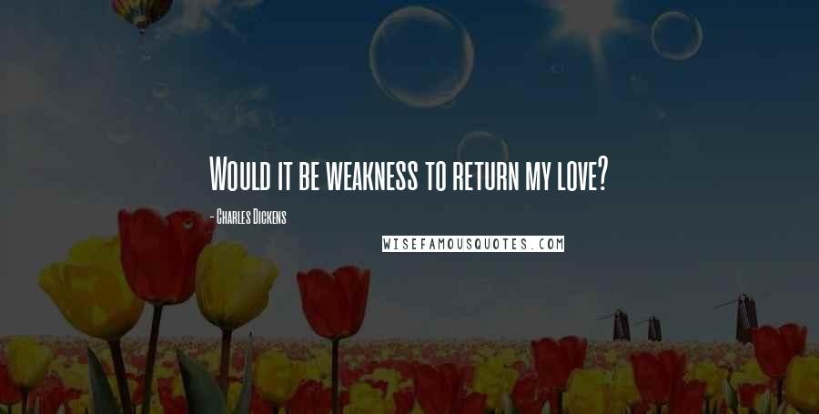 Charles Dickens Quotes: Would it be weakness to return my love?