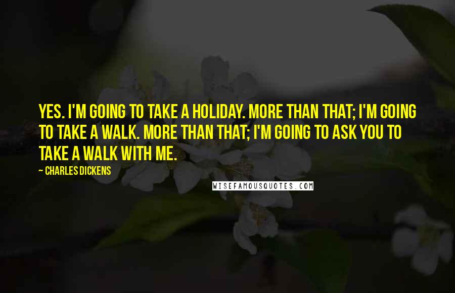 Charles Dickens Quotes: Yes. I'm going to take a holiday. More than that; I'm going to take a walk. More than that; I'm going to ask you to take a walk with me.