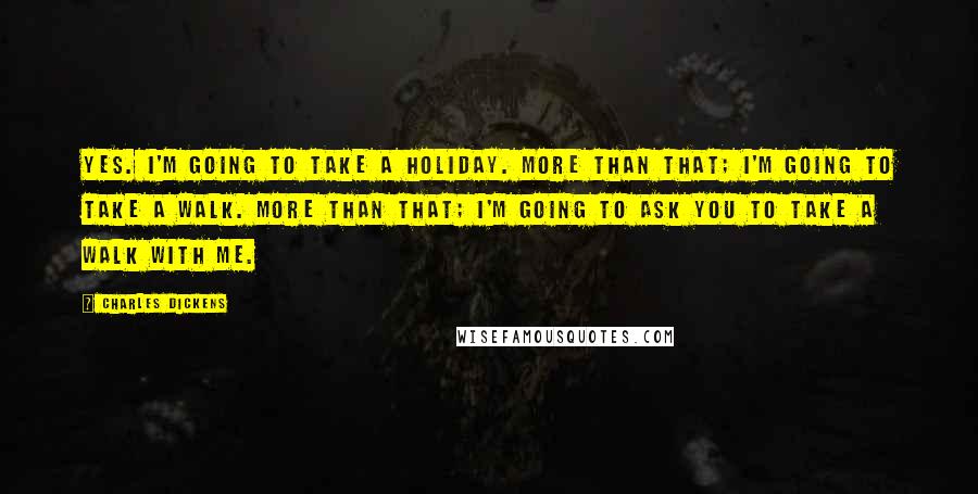 Charles Dickens Quotes: Yes. I'm going to take a holiday. More than that; I'm going to take a walk. More than that; I'm going to ask you to take a walk with me.