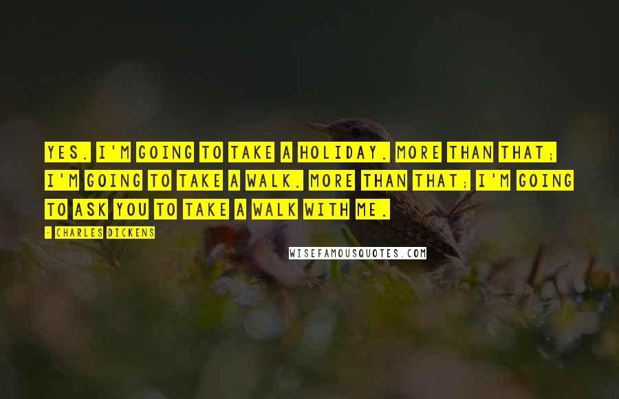 Charles Dickens Quotes: Yes. I'm going to take a holiday. More than that; I'm going to take a walk. More than that; I'm going to ask you to take a walk with me.