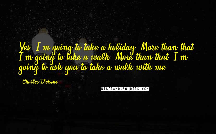 Charles Dickens Quotes: Yes. I'm going to take a holiday. More than that; I'm going to take a walk. More than that; I'm going to ask you to take a walk with me.