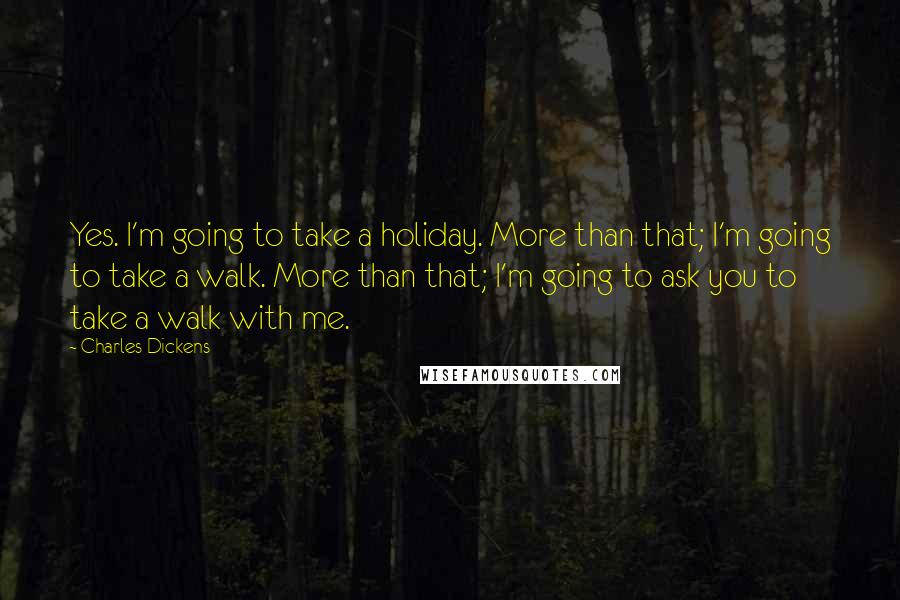 Charles Dickens Quotes: Yes. I'm going to take a holiday. More than that; I'm going to take a walk. More than that; I'm going to ask you to take a walk with me.