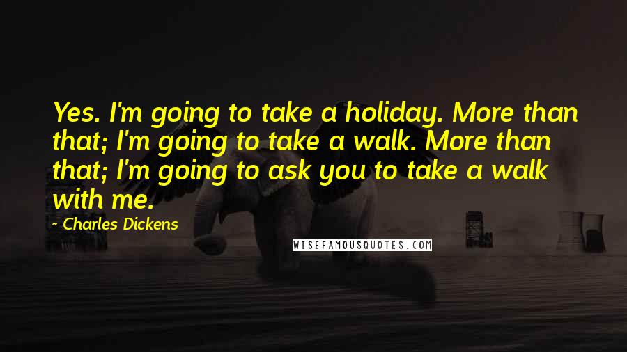 Charles Dickens Quotes: Yes. I'm going to take a holiday. More than that; I'm going to take a walk. More than that; I'm going to ask you to take a walk with me.