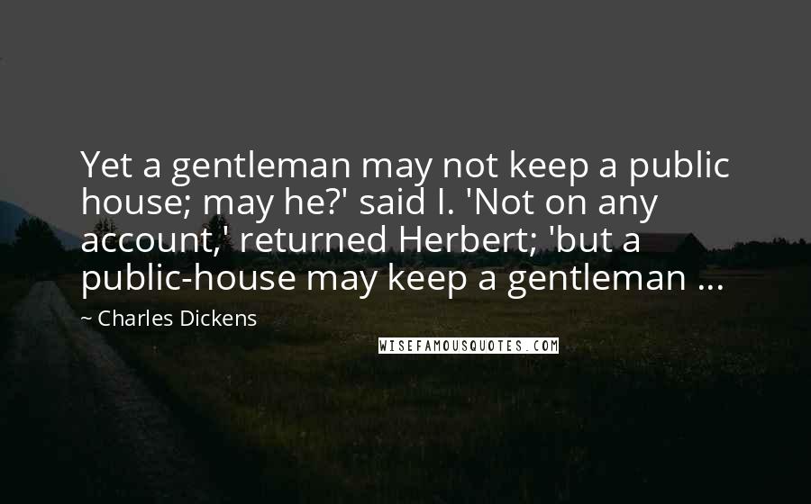 Charles Dickens Quotes: Yet a gentleman may not keep a public house; may he?' said I. 'Not on any account,' returned Herbert; 'but a public-house may keep a gentleman ...