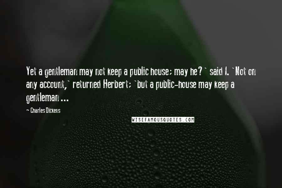 Charles Dickens Quotes: Yet a gentleman may not keep a public house; may he?' said I. 'Not on any account,' returned Herbert; 'but a public-house may keep a gentleman ...