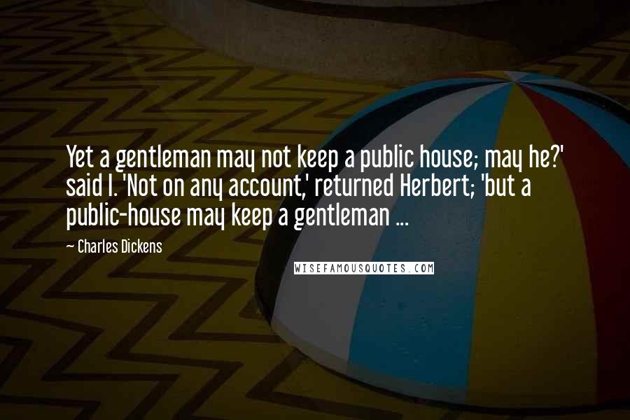 Charles Dickens Quotes: Yet a gentleman may not keep a public house; may he?' said I. 'Not on any account,' returned Herbert; 'but a public-house may keep a gentleman ...